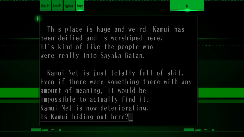 Screenshot of "AI." Tokio has typed, "This place is huge and weird. Kamui has been deified and is worshipped here. It's kind of like the people who were really into Sayaka Baian.

"Kamui Net is just totally full of shit. Even if there were something there with any amount of meaning, it would be impossible to actually find it. Kamui Net is now deteriorating. Is Kamui hiding out here?"